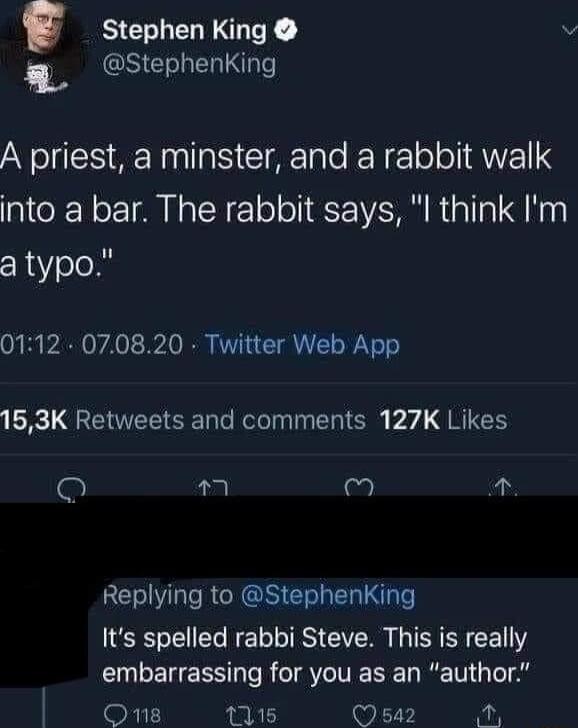 BELEGEE 3 8 G E L A priest a minster and a rabbit walk into a bar The rabbit says l think Im a typo 0112 070820 Twitter Web App 153K Retweets and comments 127K Likes o M 2 Replying to StephenKing Its spelled rabbi Steve This is really embarrassing for you as an author FI 115 542 o