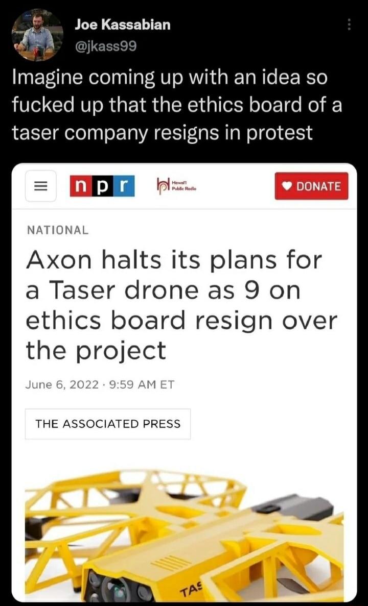 Joe Kassabian @jkass99: Imagine coming up with an idea so fucked up that the ethics board of a taser company resigns in protest. NPR NATIONAL: Axon halts its plans for a Taser drone as 9 on ethics board resign over the project. June 6, 2022. THE ASSOCIATED PRESS.