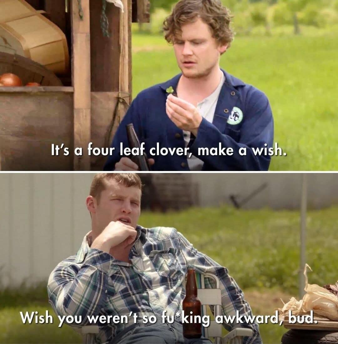 It's a four leaf clover, make a wish. Wish you weren't so fu*king awkward, bud.