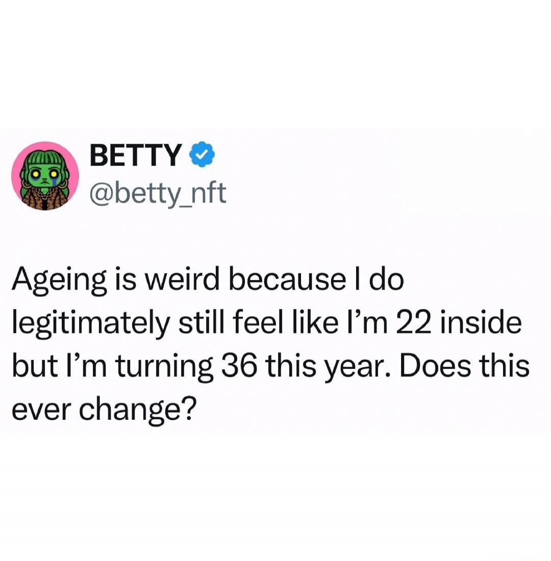 Ageing is weird because I do legitimately still feel like I’m 22 inside but I’m turning 36 this year. Does this ever change?
