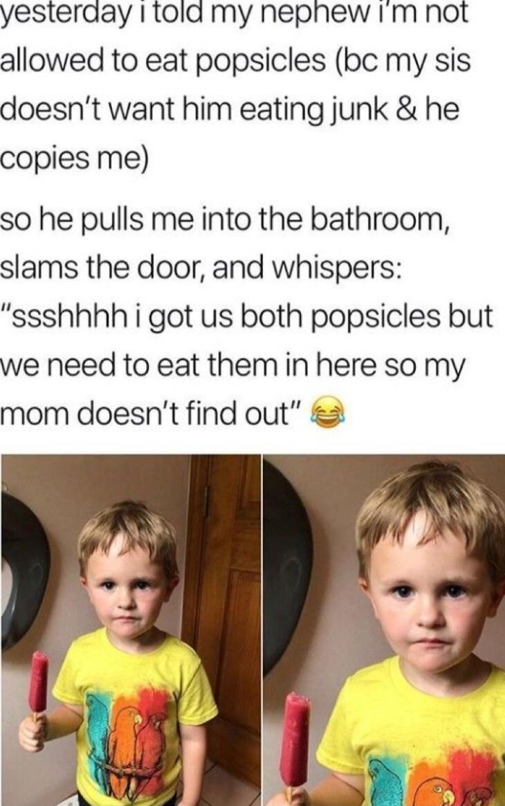 yesterday 1 1old my nephew Im not allowed to eat popsicles bc my sis doesnt want him eating junk he copies me so he pulls me into the bathroom slams the door and whispers ssshhhh i got us both popsicles but we need to eat them in here so my mom doesnt find out