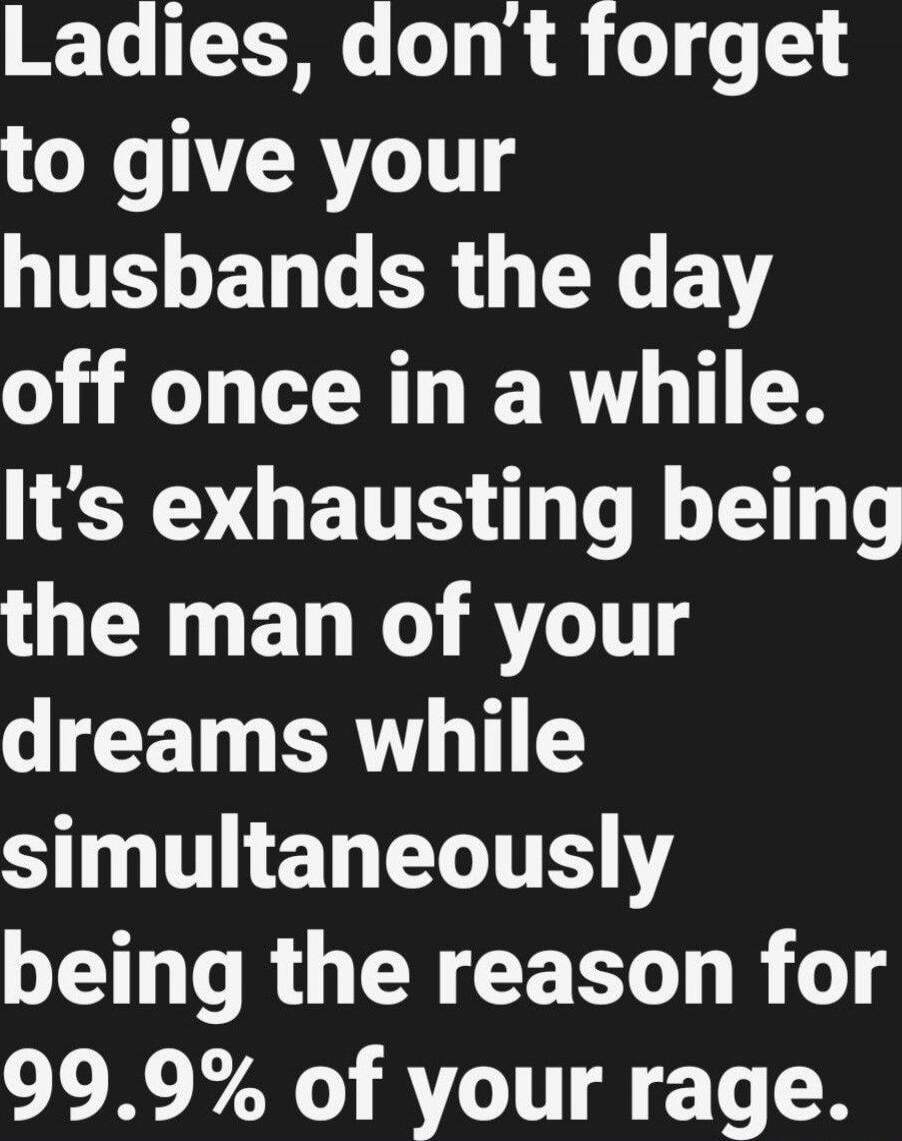 Ladies, don’t forget to give your husbands the day off once in a while. It’s exhausting being the man of your dreams while simultaneously being the reason for 99.9% of your rage.
