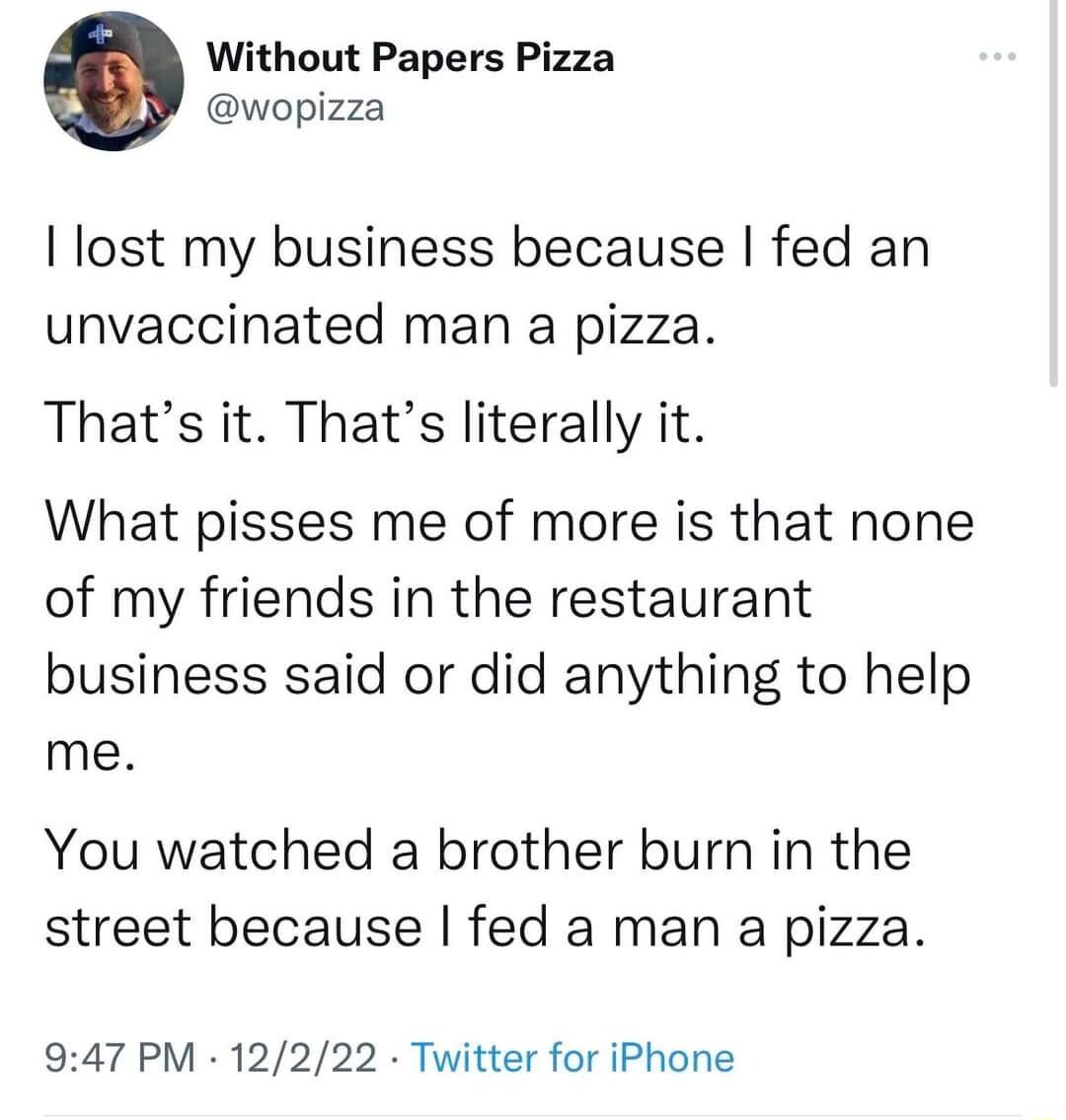 Without Papers Pizza wopizza lost my business because fed an unvaccinated man a pizza Thats it Thats literally it What pisses me of more is that none of my friends in the restaurant business said or did anything to help me You watched a brother burn in the street because fed a man a pizza 947 PM 12222 Twitter for iPhone