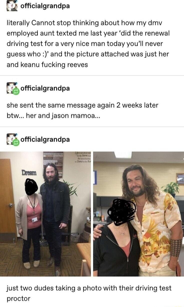 officialgrandpa literally Cannot stop thinking about how my dmv employed aunt texted me last year did the renewal driving test for a very nice man today youll never guess who and the picture attached was just her and keanu fucking reeves Fufcialgrsndpa she sent the same message again 2 weeks later btw her and jason mamoa gofcizngrandpa Jjust two dudes taking a photo with their driving test proctor