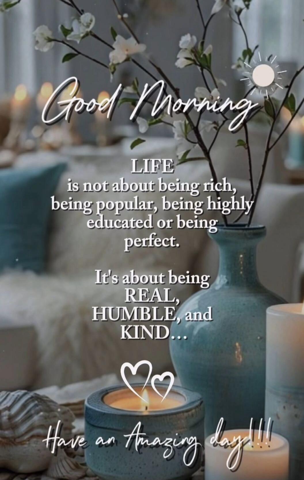 Good Morning LIFE is not about being rich, being popular, being highly educated or being perfect. It's about being REAL, HUMBLE, and KIND... Have an Amazing day!!!