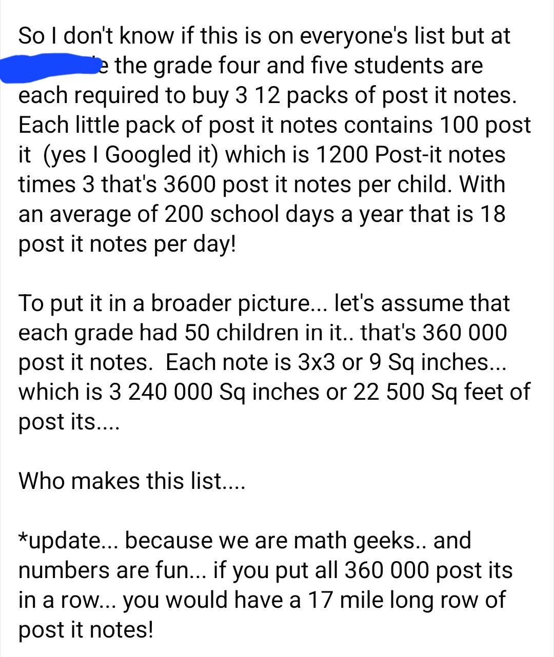 So dont know if this is on everyones list but at the grade four and five students are each required to buy 3 12 packs of post it notes Each little pack of post it notes contains 100 post it yes Googled it which is 1200 Post it notes times 3 thats 3600 post it notes per child With an average of 200 school days a year that is 18 post it notes per day To put it in a broader picture lets assume that e