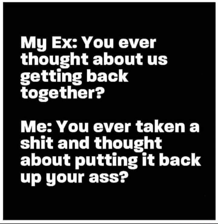My Ex: You ever thought about us getting back together?
Me: You ever taken a shit and thought about putting it back up your ass?