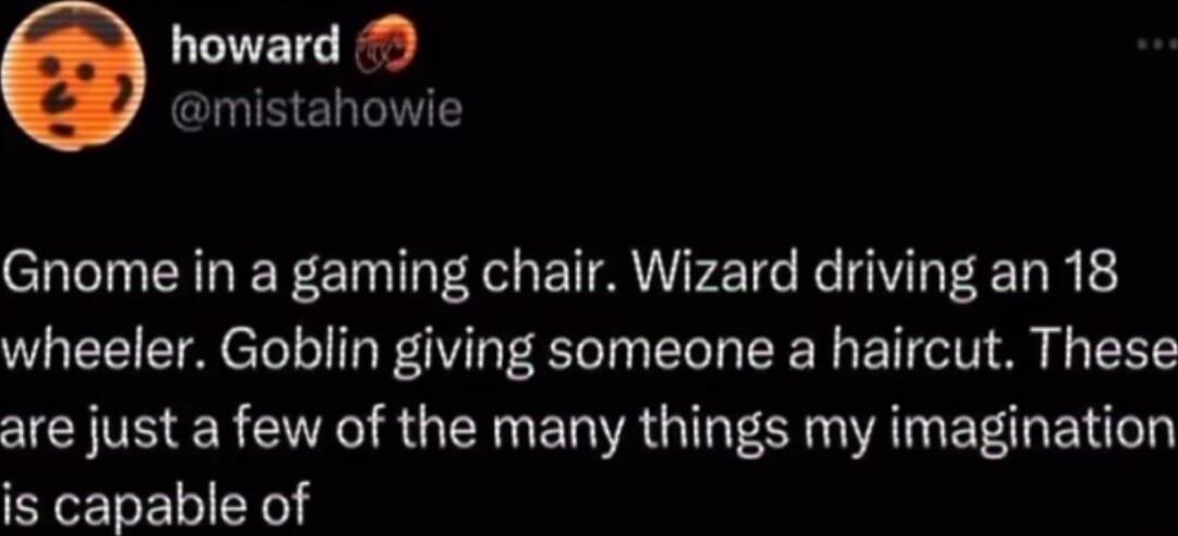 howard N ELTES Gnome in a gaming chair Wizard driving an 18 wheeler Goblin giving someone a haircut These are just a few of the many things my imagination is capable of
