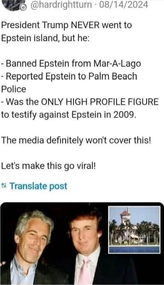 President Trump NEVER went to Epstein island, but he:
- Banned Epstein from Mar-A-Lago
- Reported Epstein to Palm Beach Police
- Was the ONLY HIGH PROFILE FIGURE to testify against Epstein in 2009.

The media definitely won’t cover this!

Let's make this go viral!