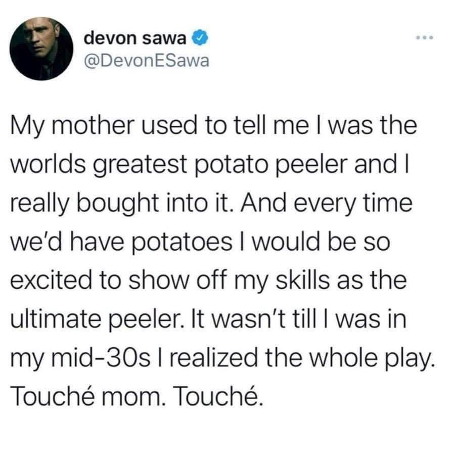 devon sawa DevonESawa My mother used to tell me was the worlds greatest potato peeler and really bought into it And every time wed have potatoes would be so excited to show off my skills as the ultimate peeler It wasnt till was in my mid 30s realized the whole play Touch mom Touch