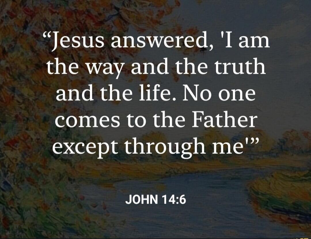 Jesus answered, 'I am the way and the truth and the life. No one comes to the Father except through me' JOHN 14:6