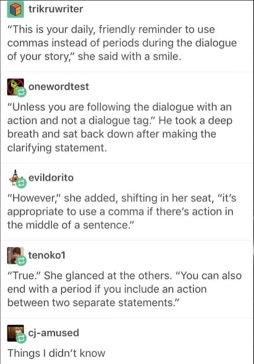 trikruwriter This is your daily friendly reminder to use commas instead of periods during the dialogue of your story she said with a smile onewordtest Unless you are following the dialogue with an action and not a dialogue tag He took a deep breath and sat back down after making the clarifying statement hevildoritu However she added shifting in her seat its appropriate to use a comma if theres act