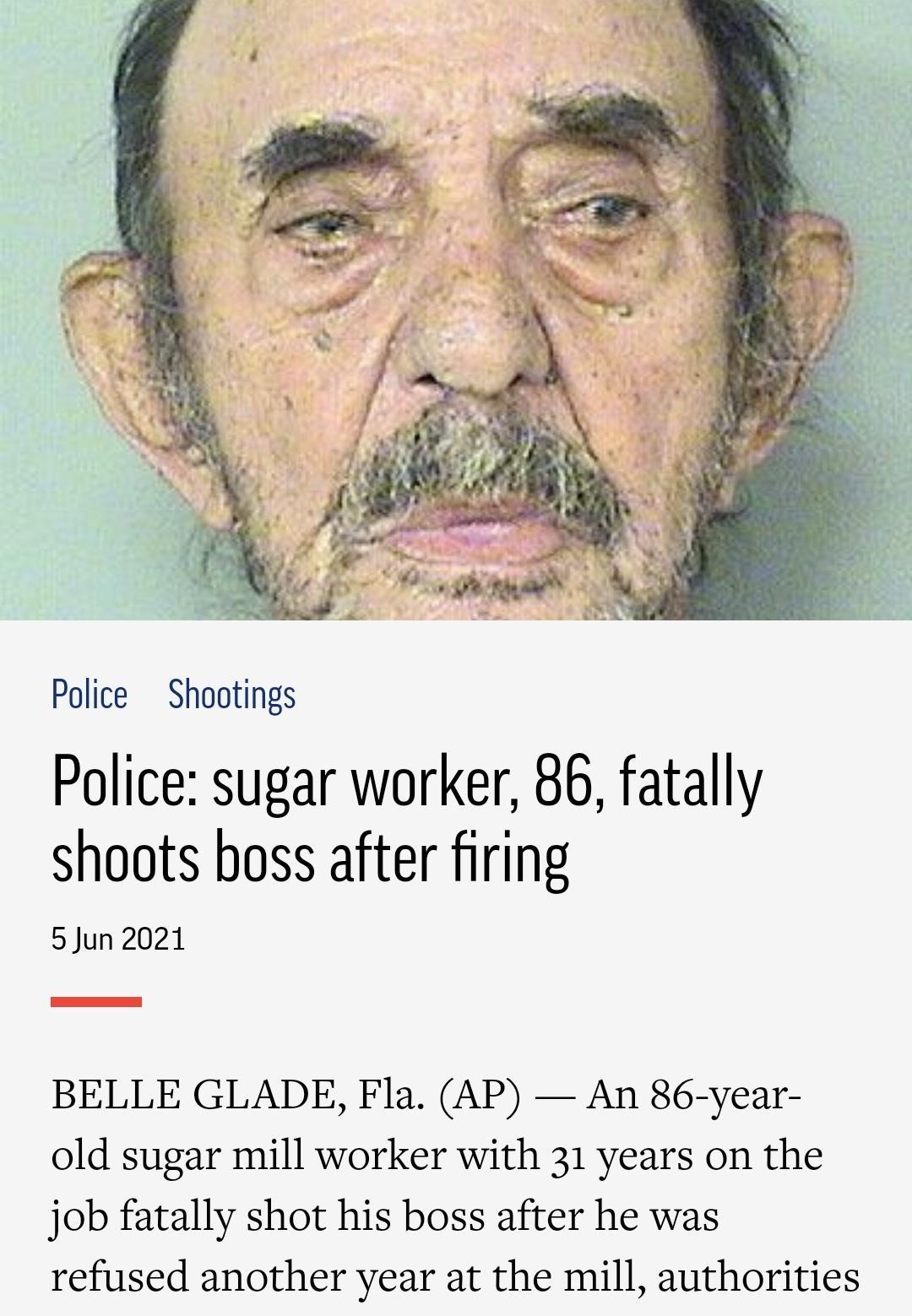 Police Shootings Police sugar worker 86 fatally shoots boss after firing 5 Jun 2021 BELLE GLADE Fla AP An 86 year old sugar mill worker with 31 years on the job fatally shot his boss after he was refused another year at the mill authorities