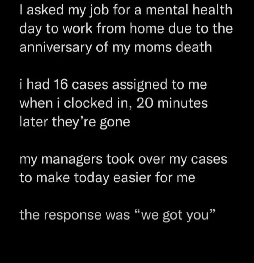 asked my job for a mental health day to work from home due to the anniversary of my moms death i had 16 cases assigned to me when i clocked in 20 minutes later theyre gone my managers took over my cases to make today easier for me the response was we got you