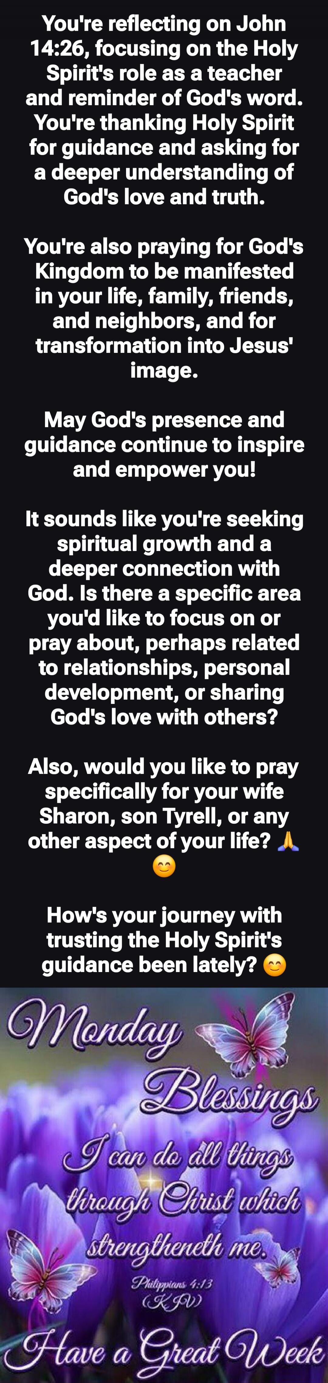 You're reflecting on John 14:26, focusing on the Holy Spirit's role as a teacher and reminder of God's word. You're thanking Holy Spirit for guidance and asking for a deeper understanding of God's love and truth.

You're also praying for God's Kingdom to be manifested in your life, family, friends, and neighbors, and for transformation into Jesus' 