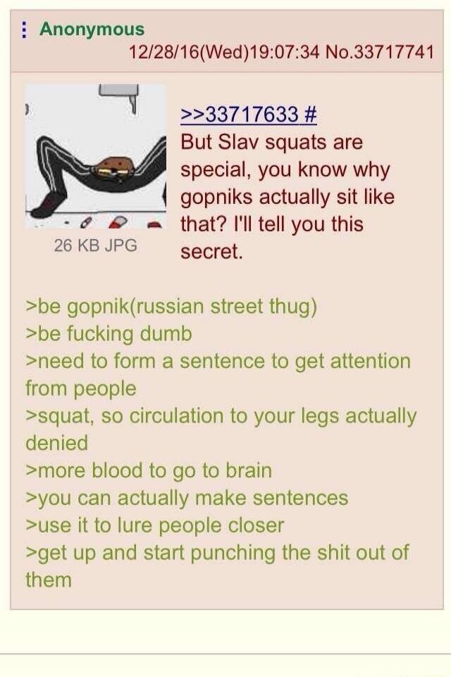 Anonymous 12/28/16(Wed)19:07:34 No.33717741 26 KB JPG >>33717633 # But Slav squats are special, you know why gopniks actually sit like that? I'll tell you this secret. >be gopnik(russian street thug) >be fucking dumb >need to form a sentence to get attention from people >squat, so circulation to your legs actually denied >more blood to go to brain 