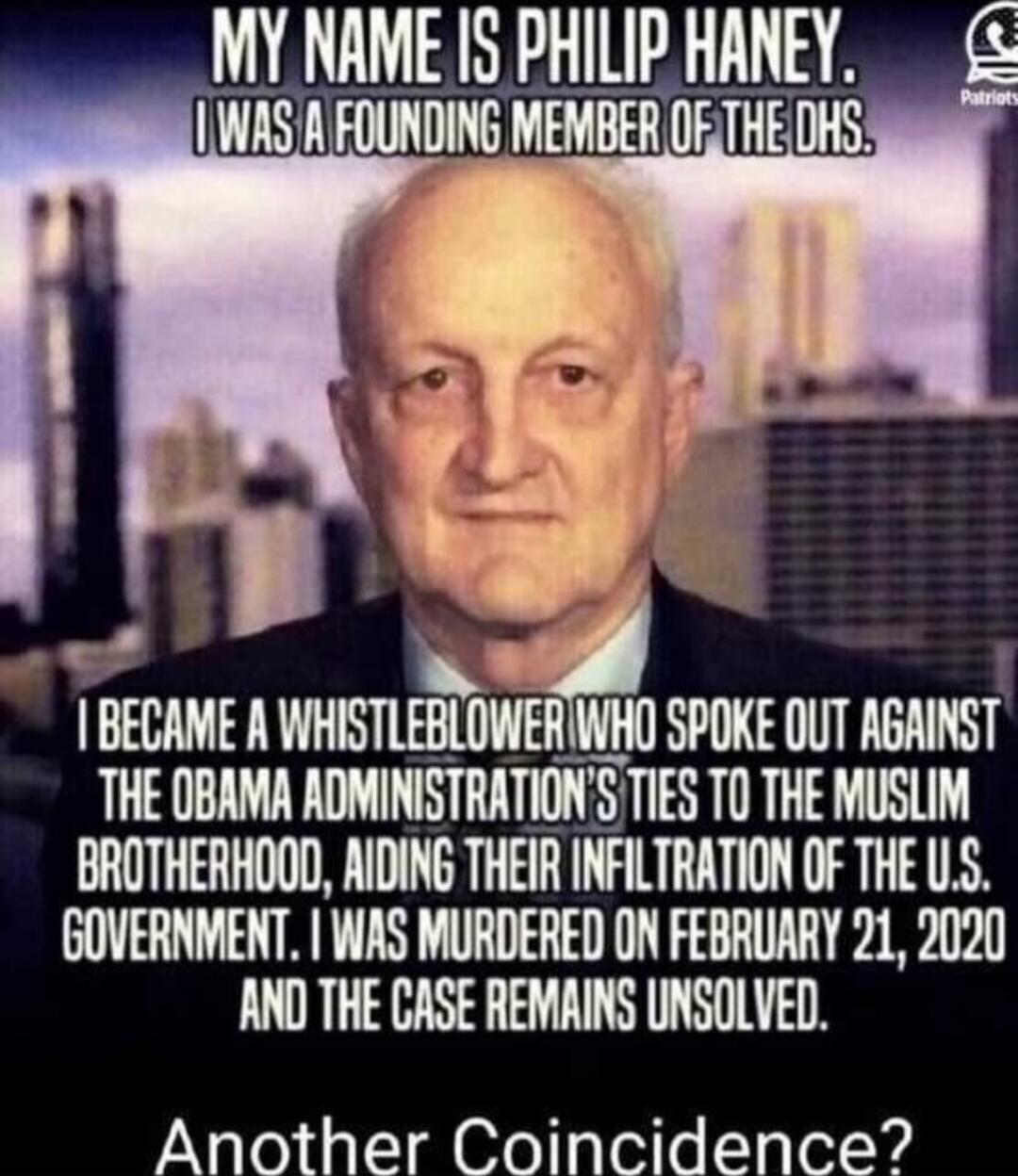 MY NAME IS PHILIP HANey. I WAS A FOUNDING MEMBER OF THE DHS. I BECAME A WHISTLEBLOWER WHO SPOKE OUT AGAINST THE OBAMA ADMINISTRATION'S TIES TO THE MUSLIM BROTHERHOOD, AIDING THEIR INFILTRATION OF THE U.S. GOVERNMENT. I WAS MURDERED ON FEBRUARY 21, 2020 AND THE CASE REMAINS UNSOLVED. Another Coincidence?