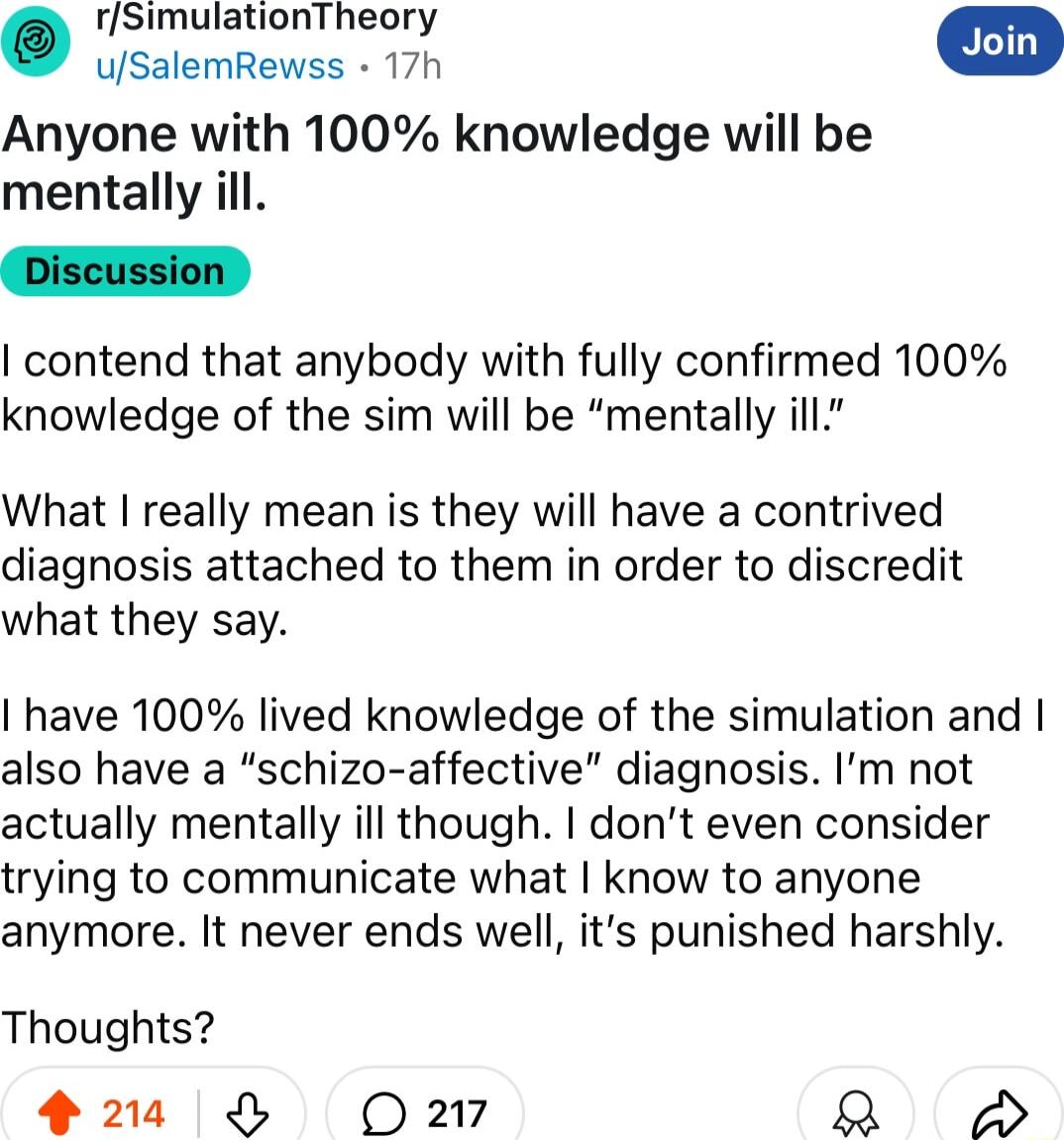 rSimulationTheory uSalemRewss 17h Anyone with 100 knowledge will be mentally ill contend that anybody with fully confirmed 100 knowledge of the sim will be mentally ill What really mean is they will have a contrived diagnosis attached to them in order to discredit what they say have 100 lived knowledge of the simulation and also have a schizo affective diagnosis Im not actually mentally ill though