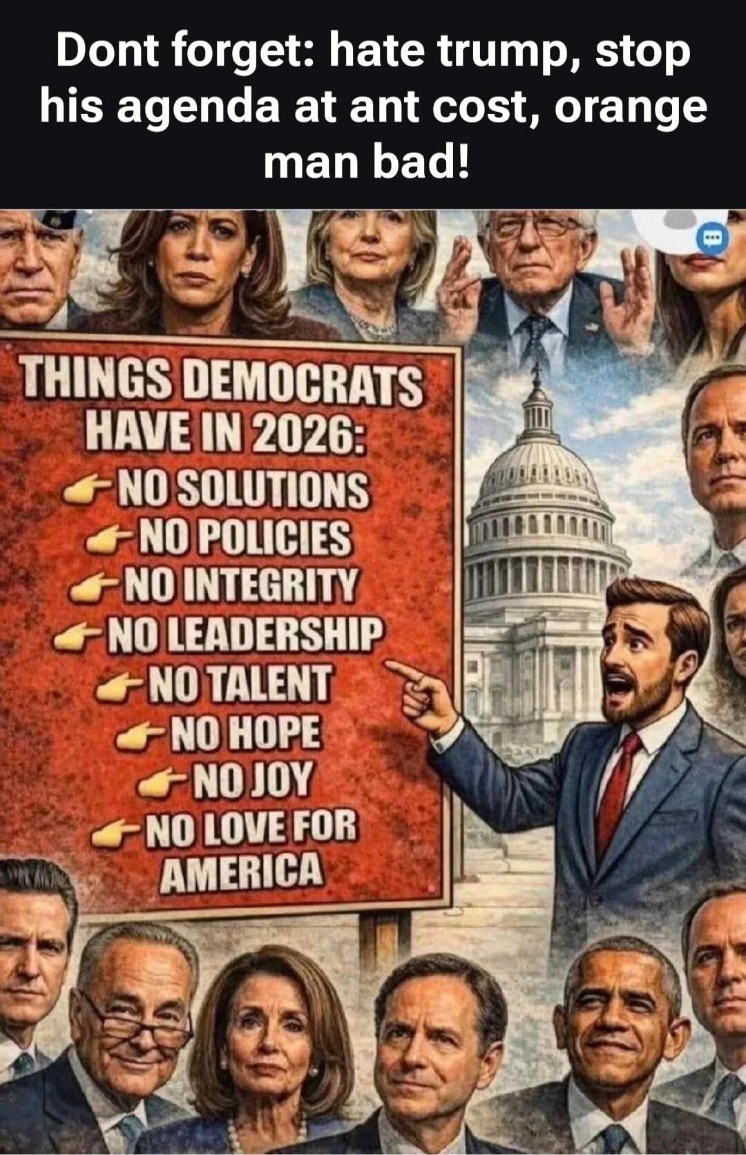 Dont forget: hate trump, stop his agenda at any cost, orange man bad! THINGS DEMOCRATS HAVE IN 2026: NO SOLUTIONS, NO POLICIES, NO INTEGRITY, NO LEADERSHIP, NO TALENT, NO HOPE, NO JOY, NO LOVE FOR AMERICA