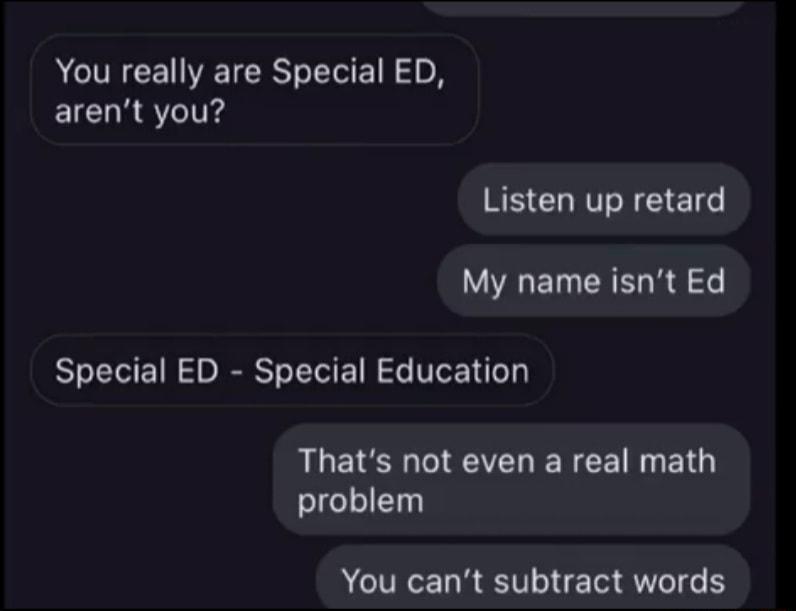 You really are Special ED arent you Listen up retard WAL ET R R e Special ED Special Education Thats not even a real math problem ACIVICE RV N Aol o