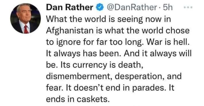 Dan Rather DanRather 5h Q What the world is seeing now in Afghanistan is what the world chose to ignore for far too long War is hell It always has been And it always will be Its currency is death dismemberment desperation and fear It doesnt end in parades It ends in caskets