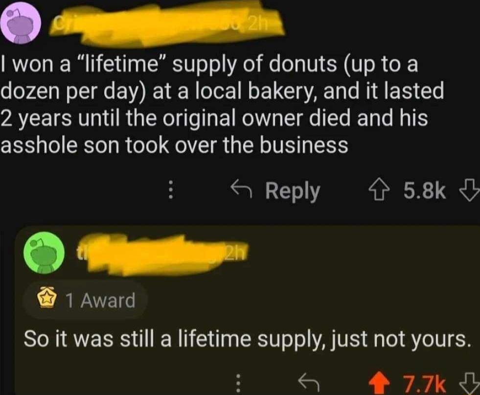 won a lifetime supply of donuts up to a dozen per day at a local bakery and it lasted 2 years until the original owner died and his asshole son took over the business Reply 4 58k O 1 Award So it was still a lifetime supply just not yours 77k O