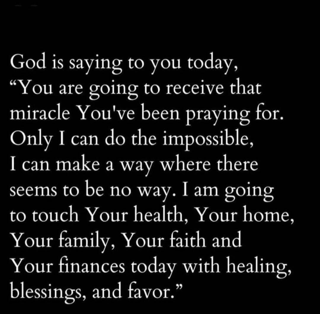 God is saying to you today, “You are going to receive that miracle You've been praying for. Only I can do the impossible, I can make a way where there seems to be no way. I am going to touch Your health, Your home, Your family, Your faith and Your finances today with healing, blessings, and favor.”