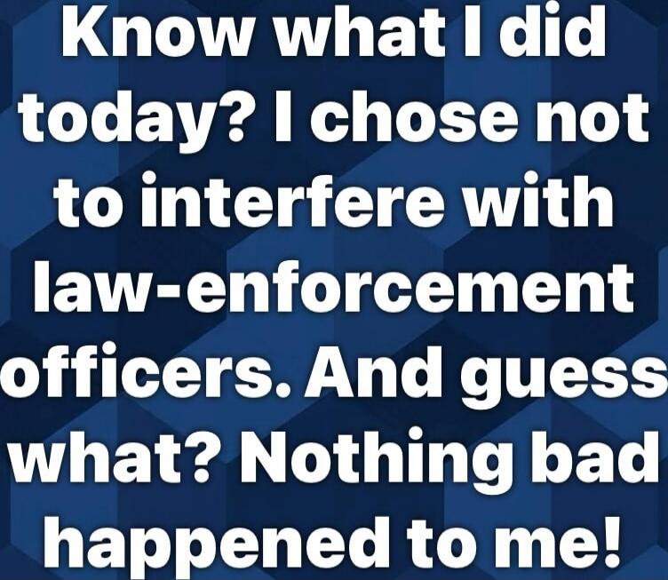 Know what I did today? I chose not to interfere with law-enforcement officers. And guess what? Nothing bad happened to me!