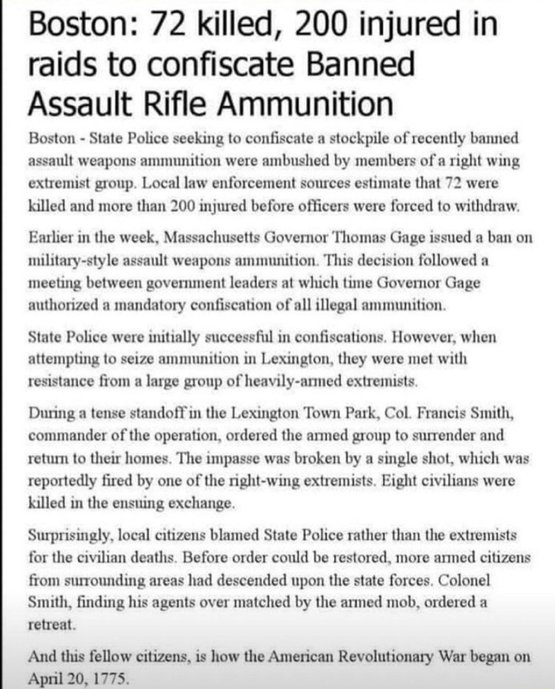 Boston 72 killed 200 injured in raids to confiscate Banned Assault Rifle Ammunition Boston State Police seeking to confiscate a stockpile of recently banned assault weapons ammunition were ambushed by members of a right wing extremist group Local law enforcement sonrces estimate that 72 were killed and more than 200 injured before officers were forced to withdraw Earlier in the week Massachusetts 