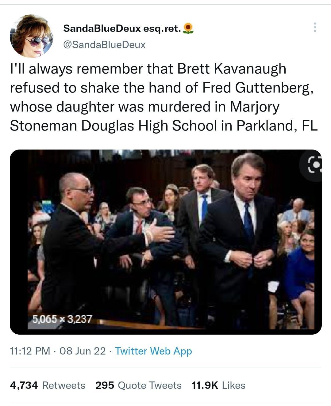 4 SandaBlueDeux esqret SandaBlueDeux Ill always remember that Brett Kavanaugh refused to shake the hand of Fred Guttenberg whose daughter was murdered in Marjory Stoneman Douglas High School in Parkland FL 1112 PM 08 Jun 22 Twitter Web App 4734 Retweets 295 Quote Tweets 119K Likes