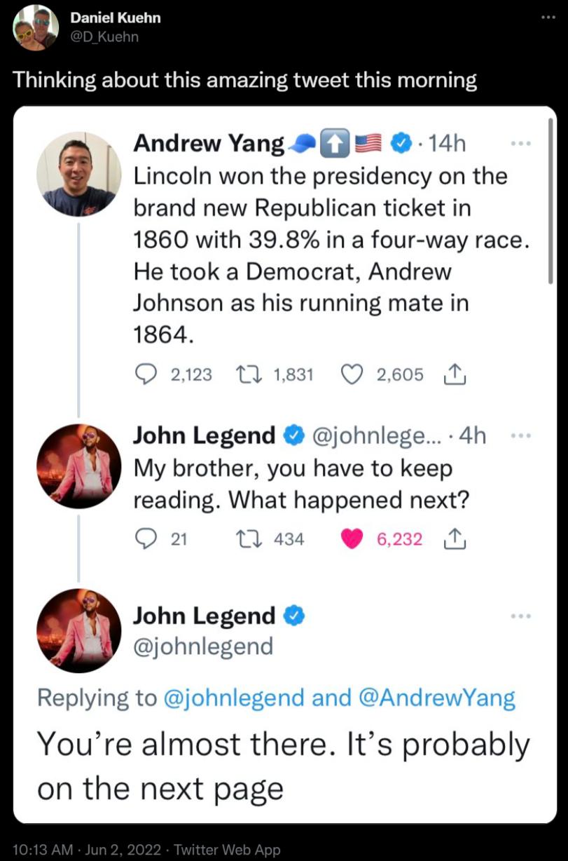 DENTE AT Thinking about this amazing tweet this morning A Andrew Yang 14h b Lincoln won the presidency on the brand new Republican ticket in 1860 with 398 in a four way race He took a Democrat Andrew Johnson as his running mate in 1864 O 2123 17 1831 Q 2605 T B John Legend johnlege 4h 8 My brother you have to keep reading What happened next Q 21 1 434 5 John Legend WA johnlegend Replying to johnle