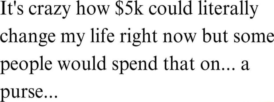 Its crazy how 5k could literally change my life right now but some people would spend that on a purse