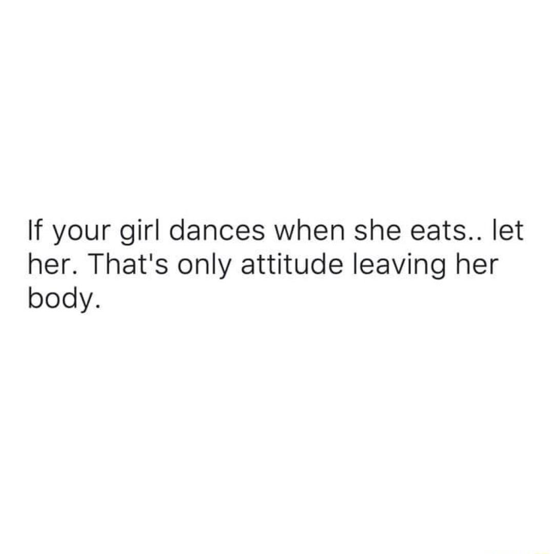 If your girl dances when she eats let her Thats only attitude leaving her body