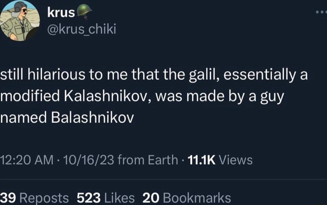 krus krus_chiki still hilarious to me that the galil essentially a modified Kalashnikov was made by a guy named Balashnikov 1220 AM 101623 from Earth 111K Views 39 Reposts 523 Likes 20 Bookmarks