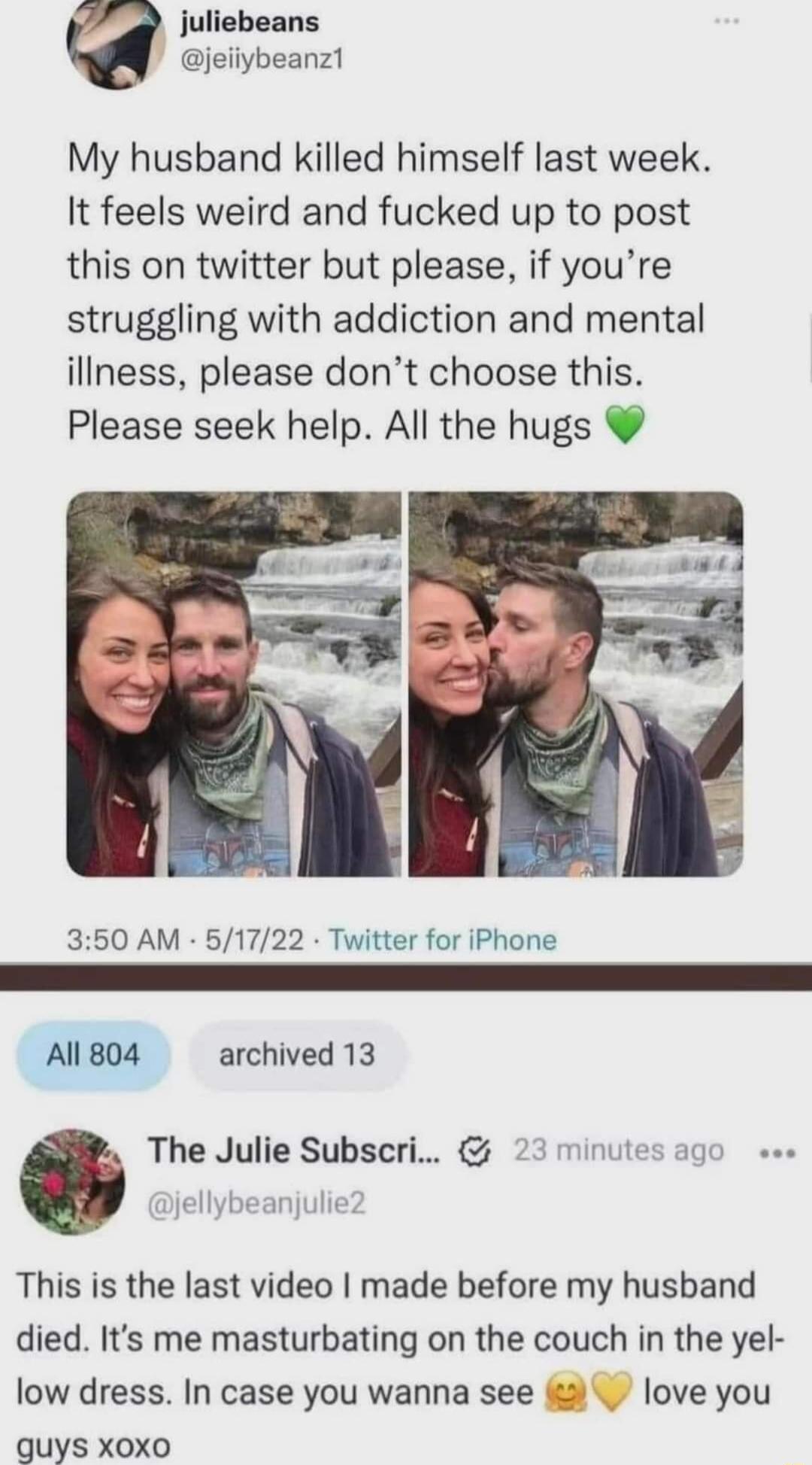 juliebeans jeiiybeanz1 My husband killed himself last week It feels weird and fucked up to post this on twitter but please if youre struggling with addiction and mental illness please dont choose this Please seek help All the hugs 350 AM 61722 Twitter for iPhone All 804 archived 13 G The Julie Subscri 23 minutes ag jellybeanjuli This is the last video made before my husband died Its me masturbatin