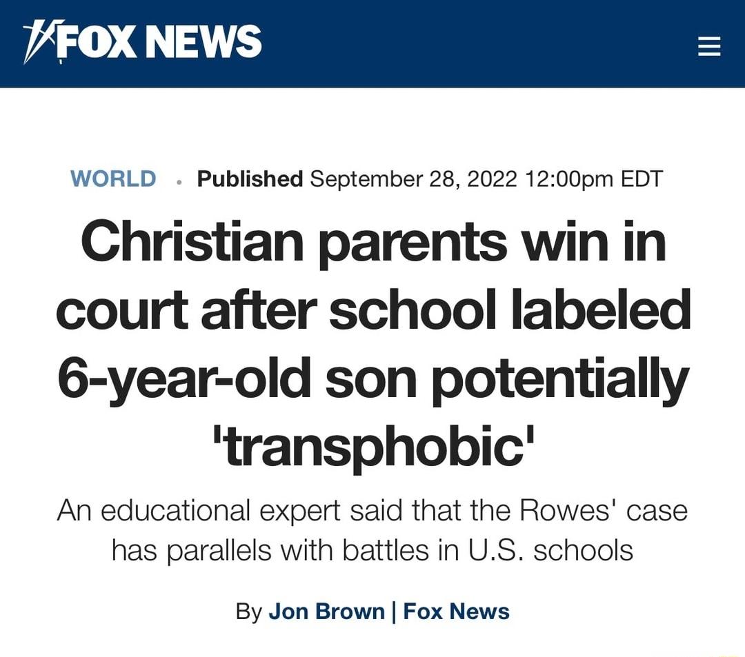 VFOX NEWS WORLD Published September 28 2022 1200pm EDT Christian parents win in court after school labeled 6 year old son potentially transphobic An educational expert said that the Rowes case has parallels with battles in US schools By Jon Brown Fox News