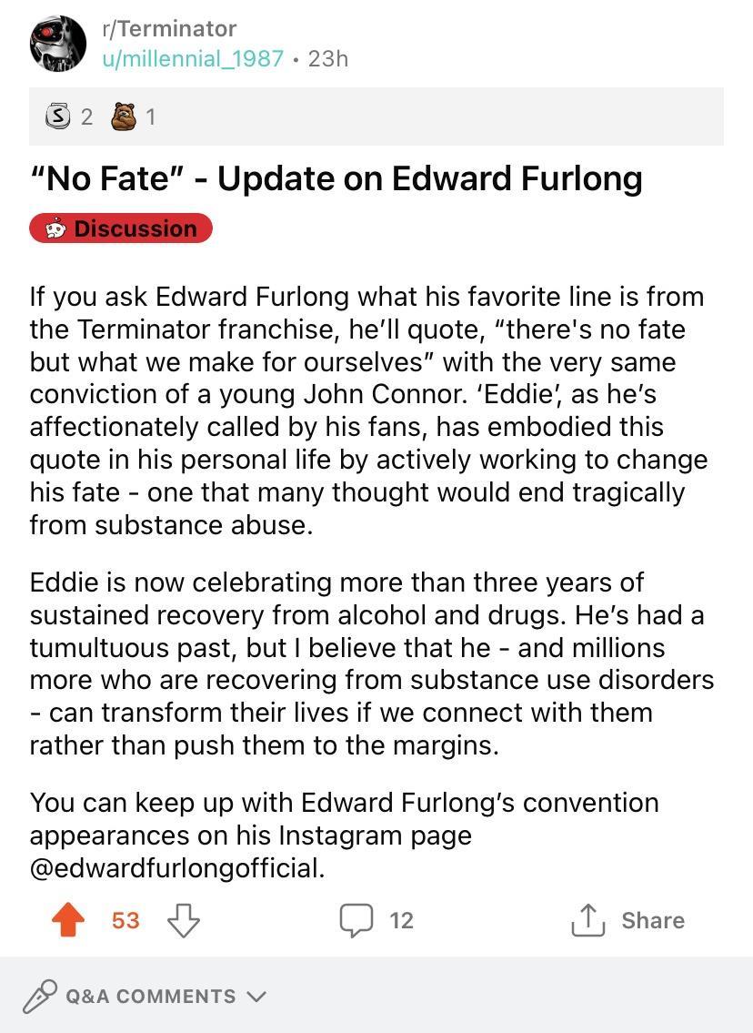 rTerminator umillennial_1987 23h 52 8 No Fate Update on Edward Furlong i piscussion If you ask Edward Furlong what his favorite line is from the Terminator franchise hell quote theres no fate but what we make for ourselves with the very same conviction of a young John Connor Eddie as hes affectionately called by his fans has embodied this quote in his personal life by actively working to change hi