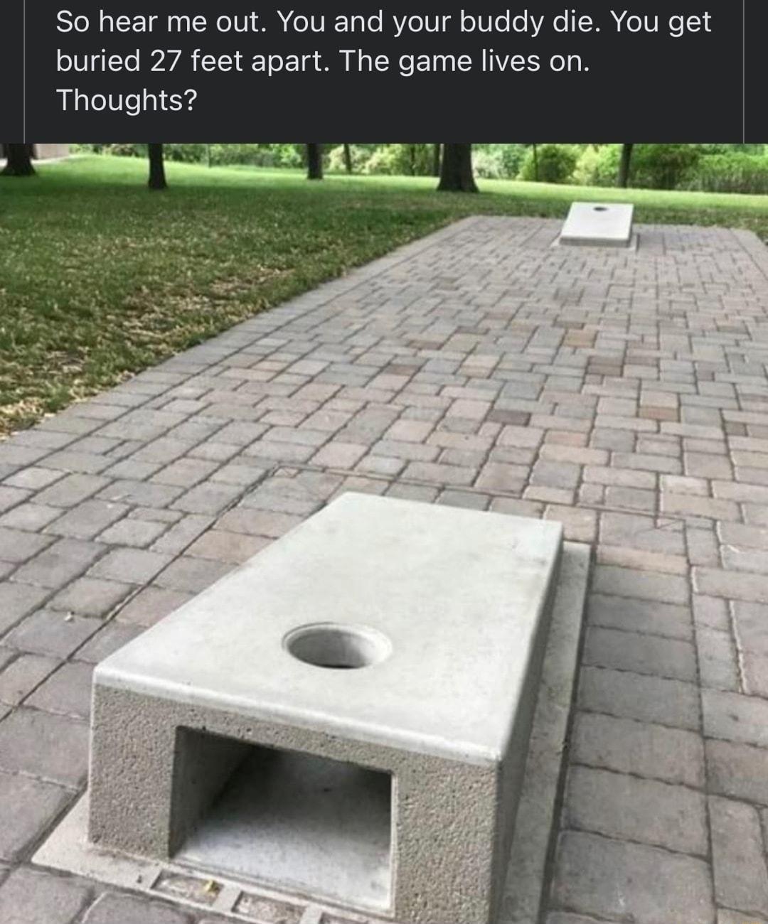 So hear me out You and your buddy die You get buried 27 feet apart The game lives on Thoughts