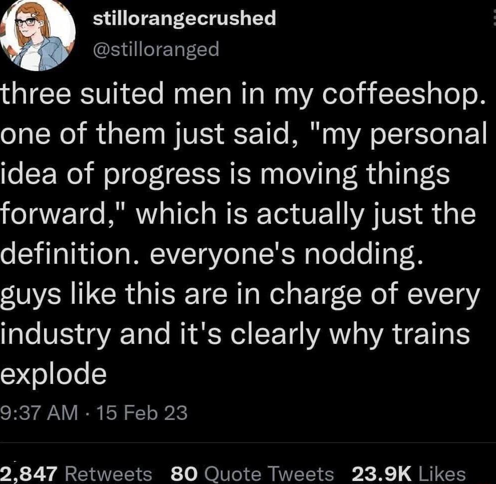 e EIMELEELITE EY stilloranged three suited men in my coffeeshop one of them just said my personal idea of progress is moving things forward which is actually just the definition everyones nodding guys like this are in charge of every industry and its clearly why trains explode 937 AM 15 Feb 23 2 847 Retweets 80 Quote Tweets 239K Likes