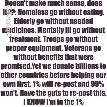 foesnt make much sense uoes i122 Homeless go without eating Elderly go without needed r2dicines Mentally il go without treatment Troops 9o without proper equipment Veterans go without benefits that were promisedYet we donate hillions to other countries before helping our own first 1 will re post and 99 wont Have the guts to re post this 1KNOW Im in the 1