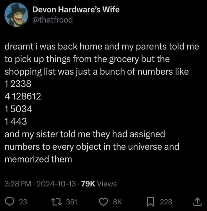 PETLLEETEIEE TG AW thatfrood dreamt i was back home and my parents told me to pick up things from the grocery but the shopping list was just a bunch of numbers like 12338 4128612 15034 1443 and my sister told me they had assigned numbers to every object in the universe and memorized them 328PM 2024 10 13 79K Views Q 23 7 361 WS A 228 P
