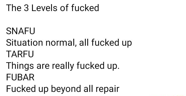 The 3 Levels of fucked SNAFU Situation normal all fucked up TARFU Things are really fucked up FUBAR Fucked up beyond all repair