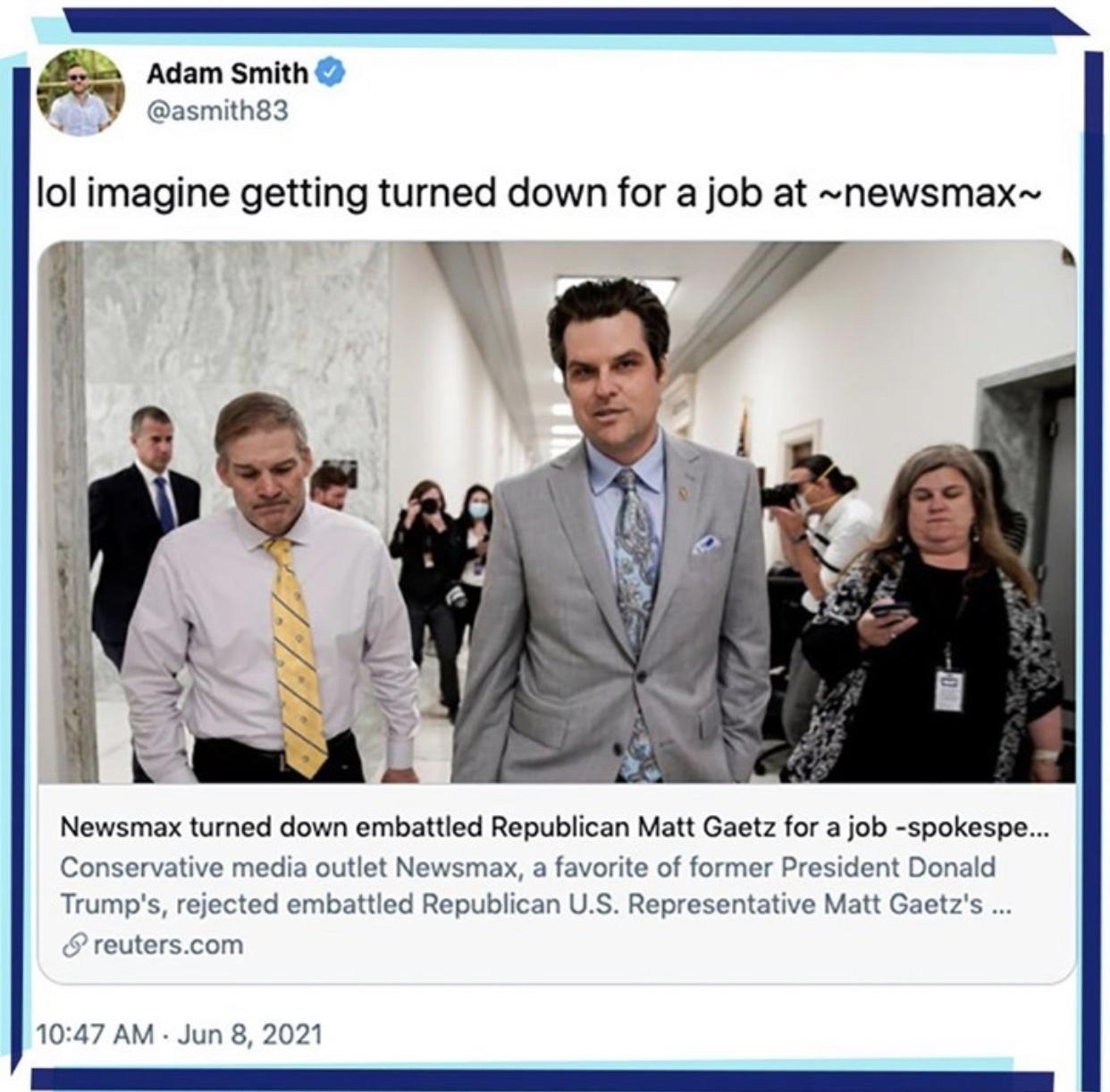 L Adam Smith i I asmith83 v lol imagine getting turned down for a job at newsmax Pl P Newsmax turned down embattled Republican Matt Gaetz for a job spokespe Conservative media outlet Newsmax a favorite of former President Donald Trumps rejected embattled Republican US Representative Matt Gaetzs 9 reuterscom 1047 AM Jun 8 2021