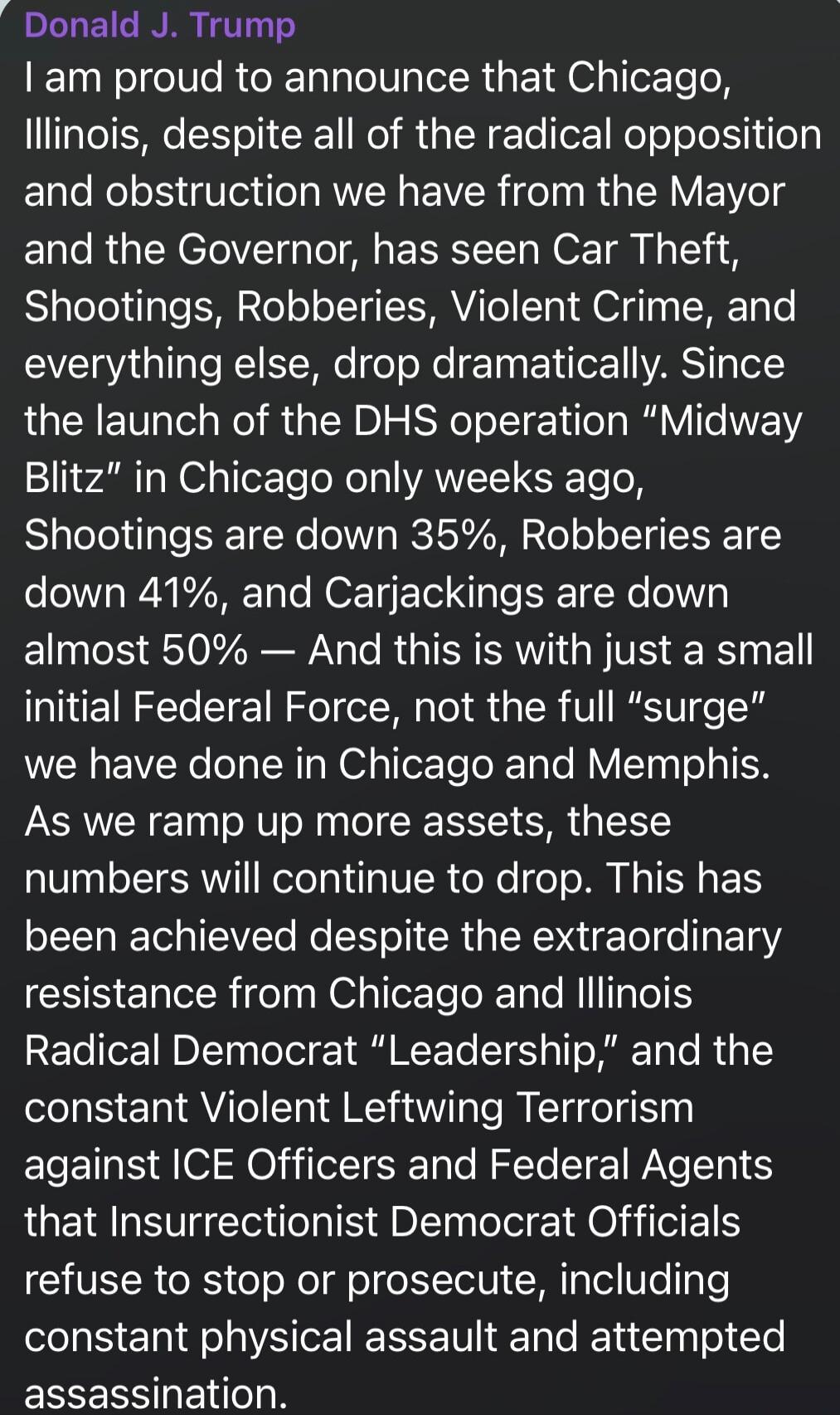 Donald J. Trump
I am proud to announce that Chicago, Illinois, despite all of the radical opposition and obstruction we have from the Mayor and the Governor, has seen Car Theft, Shootings, Robberies, Violent Crime, and everything else, drop dramatically. Since the launch of the DHS operation “Midway Blitz” in Chicago only weeks ago, Shootings are d