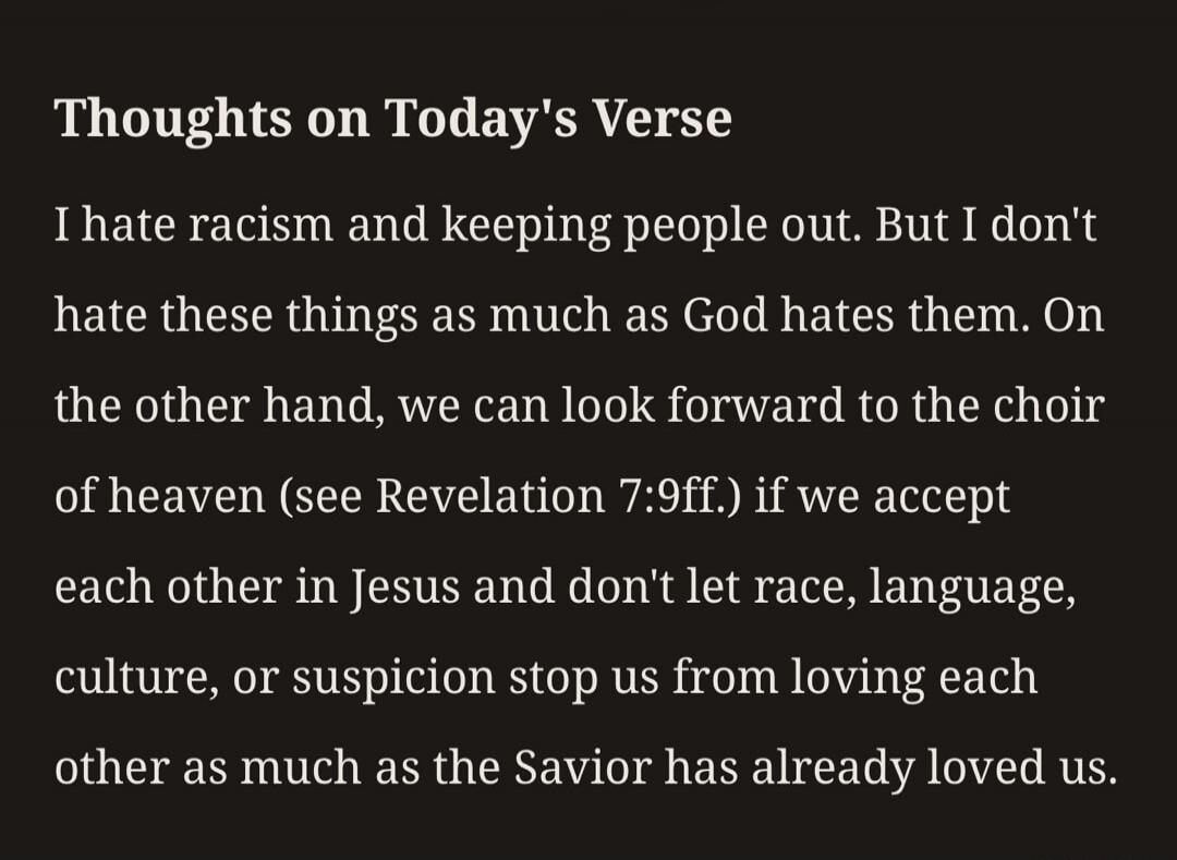 Thoughts on Today's Verse I hate racism and keeping people out. But I don't hate these things as much as God hates them. On the other hand, we can look forward to the choir of heaven (see Revelation 7:9ff.) if we accept each other in Jesus and don't let race, language, culture, or suspicion stop us from loving each other as much as the Savior has a