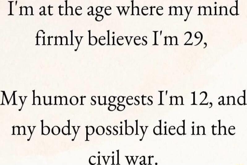 Im at the age where my mind firmly believes Im 29 My humor suggests Im 12 and my body possibly died in the civil war