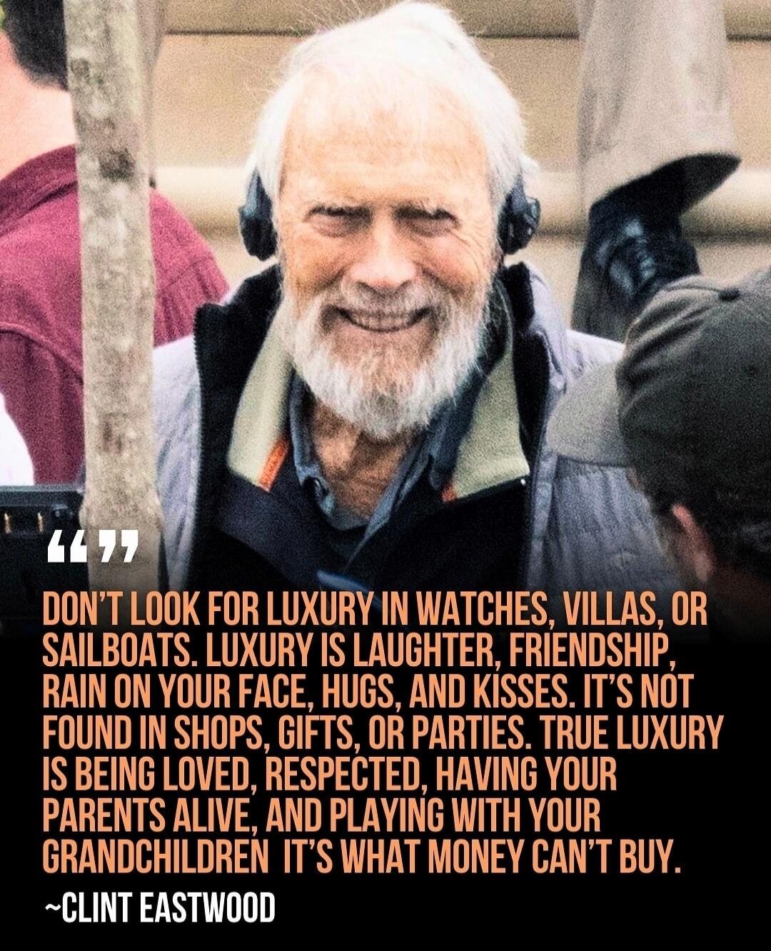 “DON'T LOOK FOR LUXURY IN WATCHES, VILLAS, OR SAILBOATS. LUXURY IS LAUGHTER, FRIENDSHIP, RAIN ON YOUR FACE, HUGS, AND KISSES. IT'S NOT FOUND IN SHOPS, GIFTS, OR PARTIES. TRUE LUXURY IS BEING LOVED, RESPECTED, HAVING YOUR PARENTS ALIVE, AND PLAYING WITH YOUR GRANDCHILDREN. IT'S WHAT MONEY CAN'T BUY.”
~CLINT EASTWOOD