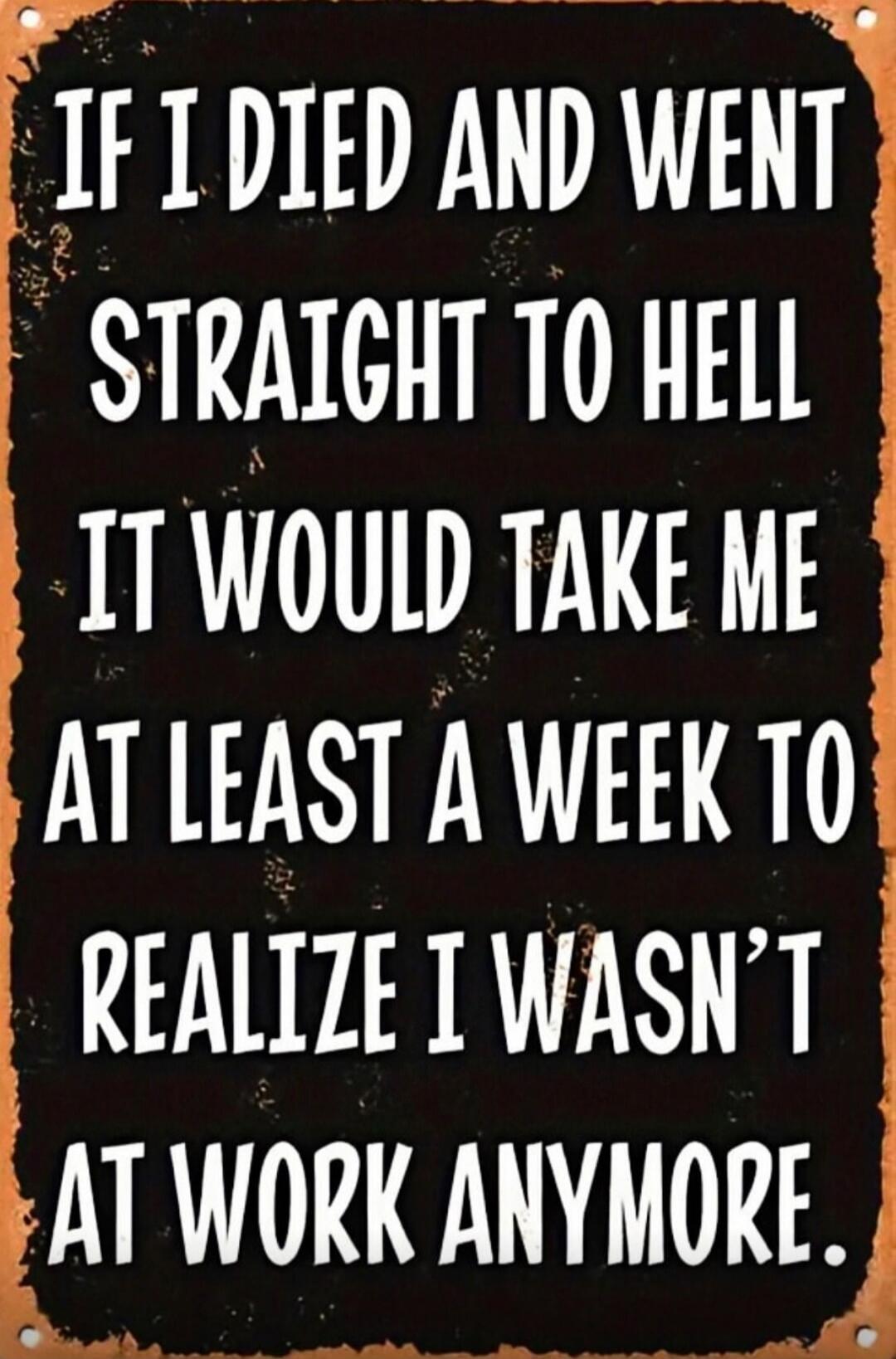 IF I DIED AND WENT STRAIGHT TO HELL IT WOULD TAKE ME AT LEAST A WEEK TO REALIZE I WASN'T AT WORK ANYMORE.