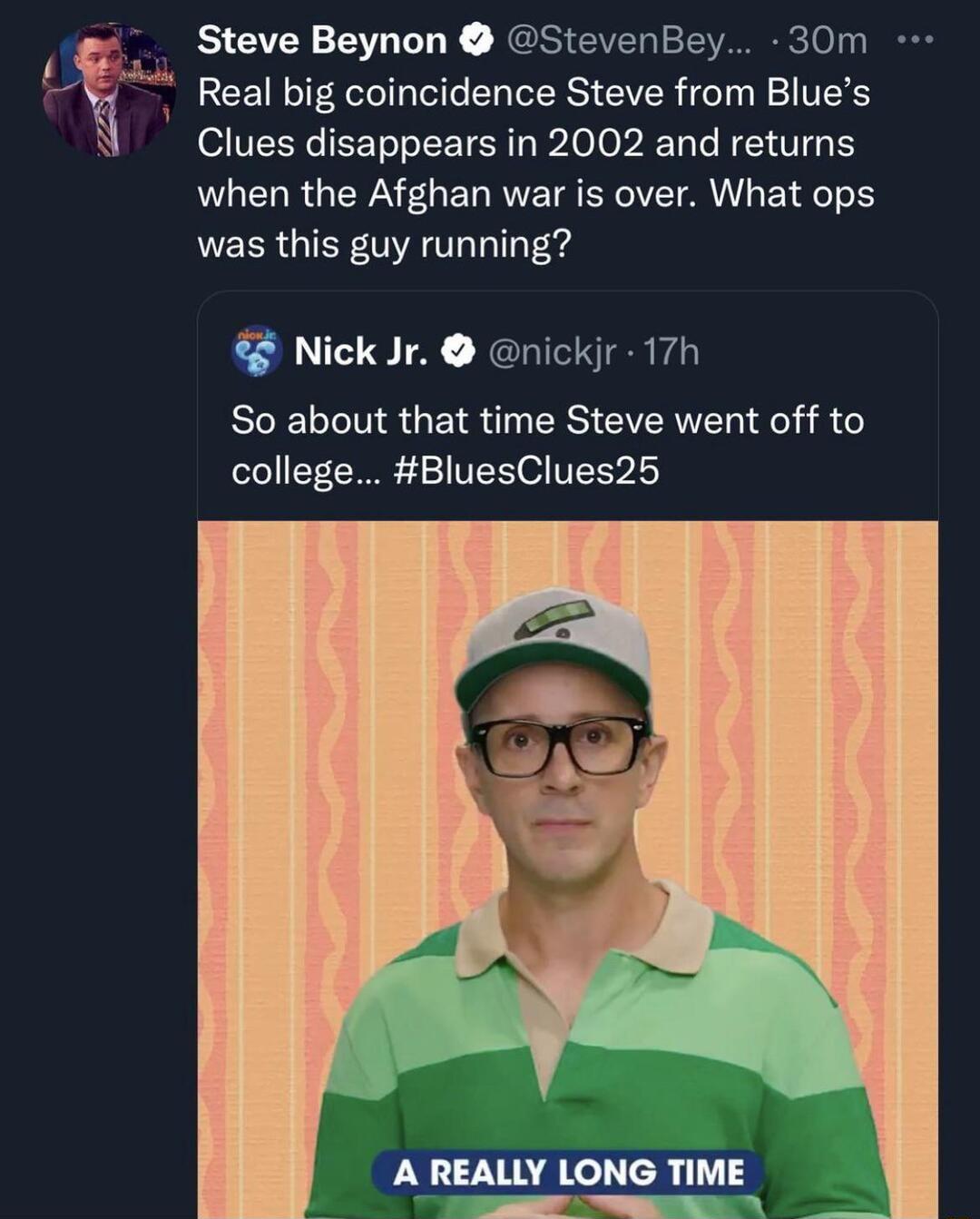 a Steve Beynon 8 StevenBey 30m B V Real big coincidence Steve from Blues N Clues disappears in 2002 and returns when the Afghan war is over What ops was this guy running Nick Jr nickjr 17h So about that time Steve went off to oloY L 00E 4 VXS O U2 A REALLY LONG TIME B TR