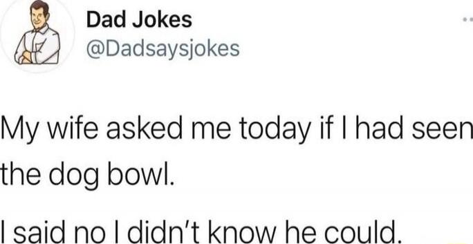 My wife asked me today if I had seen the dog bowl. I said no I didn't know he could.